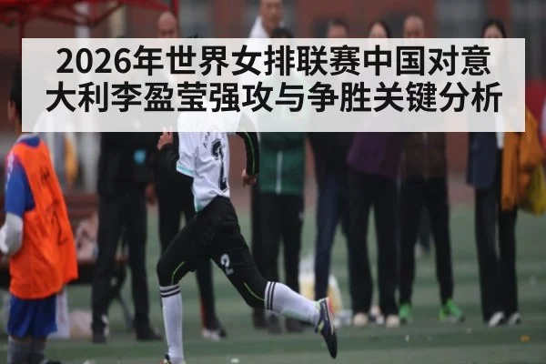 2026年世界女排联赛中国对意大利李盈莹强攻与争胜关键分析