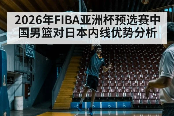 2026年FIBA亚洲杯预选赛中国男篮对日本内线优势分析