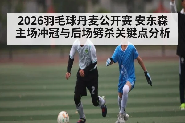 2026羽毛球丹麦公开赛 安东森主场冲冠与后场劈杀关键点分析