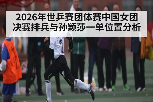 2026年世乒赛团体赛中国女团决赛排兵与孙颖莎一单位置分析