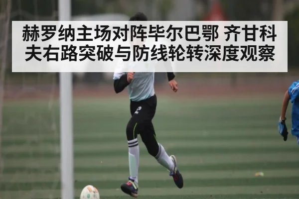 赫罗纳主场对阵毕尔巴鄂 齐甘科夫右路突破与防线轮转深度观察
