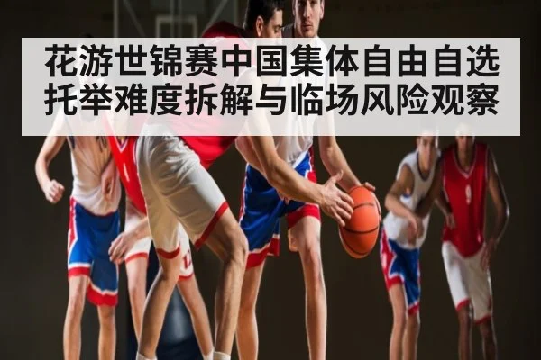 花游世锦赛中国集体自由自选托举难度拆解与临场风险观察