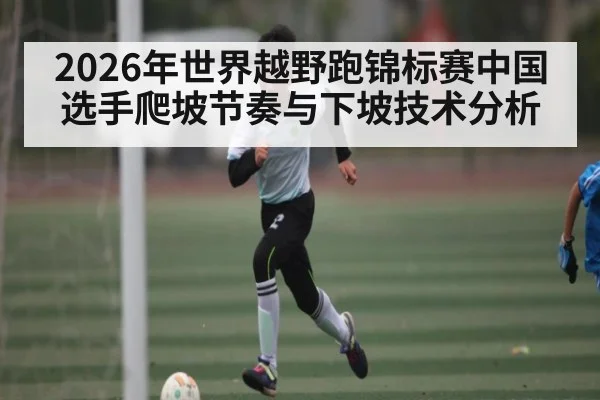 2026年世界越野跑锦标赛中国选手爬坡节奏与下坡技术分析